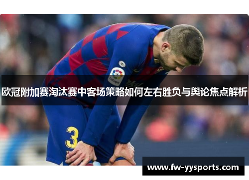 欧冠附加赛淘汰赛中客场策略如何左右胜负与舆论焦点解析