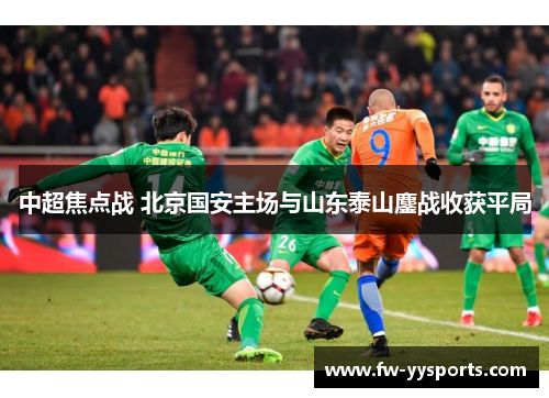 中超焦点战 北京国安主场与山东泰山鏖战收获平局 中超焦点战 北京国安主场与山东泰山鏖战收获平局