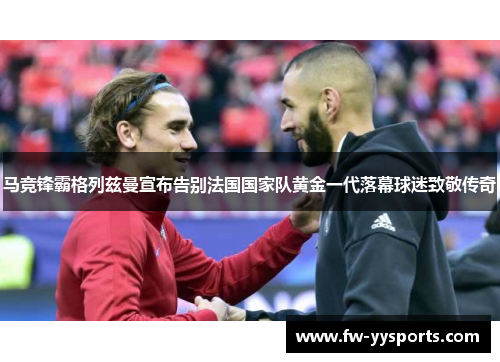 马竞锋霸格列兹曼宣布告别法国国家队黄金一代落幕球迷致敬传奇