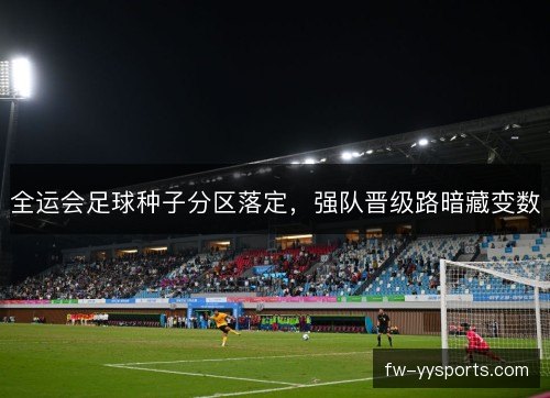 全运会足球种子分区落定,强队晋级路暗藏变数 全运会足球种子分区落定,强队晋级路暗藏变数