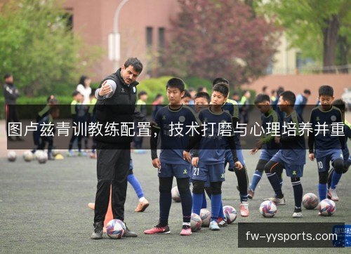图卢兹青训教练配置,技术打磨与心理培养并重 图卢兹青训教练配置,技术打磨与心理培养并重
